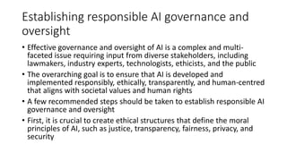 Establishing responsible AI governance and
oversight
• Effective governance and oversight of AI is a complex and multi-
faceted issue requiring input from diverse stakeholders, including
lawmakers, industry experts, technologists, ethicists, and the public
• The overarching goal is to ensure that AI is developed and
implemented responsibly, ethically, transparently, and human-centred
that aligns with societal values and human rights
• A few recommended steps should be taken to establish responsible AI
governance and oversight
• First, it is crucial to create ethical structures that define the moral
principles of AI, such as justice, transparency, fairness, privacy, and
security
 