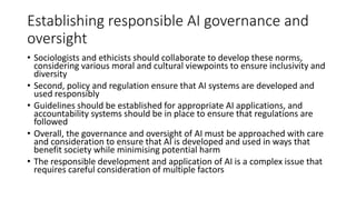 Establishing responsible AI governance and
oversight
• Sociologists and ethicists should collaborate to develop these norms,
considering various moral and cultural viewpoints to ensure inclusivity and
diversity
• Second, policy and regulation ensure that AI systems are developed and
used responsibly
• Guidelines should be established for appropriate AI applications, and
accountability systems should be in place to ensure that regulations are
followed
• Overall, the governance and oversight of AI must be approached with care
and consideration to ensure that AI is developed and used in ways that
benefit society while minimising potential harm
• The responsible development and application of AI is a complex issue that
requires careful consideration of multiple factors
 