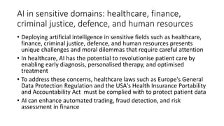 AI in sensitive domains: healthcare, finance,
criminal justice, defence, and human resources
• Deploying artificial intelligence in sensitive fields such as healthcare,
finance, criminal justice, defence, and human resources presents
unique challenges and moral dilemmas that require careful attention
• In healthcare, AI has the potential to revolutionise patient care by
enabling early diagnosis, personalised therapy, and optimised
treatment
• To address these concerns, healthcare laws such as Europe's General
Data Protection Regulation and the USA's Health Insurance Portability
and Accountability Act must be complied with to protect patient data
• AI can enhance automated trading, fraud detection, and risk
assessment in finance
 