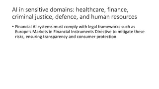 AI in sensitive domains: healthcare, finance,
criminal justice, defence, and human resources
• Financial AI systems must comply with legal frameworks such as
Europe's Markets in Financial Instruments Directive to mitigate these
risks, ensuring transparency and consumer protection
 