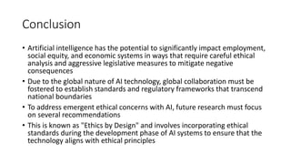 Conclusion
• Artificial intelligence has the potential to significantly impact employment,
social equity, and economic systems in ways that require careful ethical
analysis and aggressive legislative measures to mitigate negative
consequences
• Due to the global nature of AI technology, global collaboration must be
fostered to establish standards and regulatory frameworks that transcend
national boundaries
• To address emergent ethical concerns with AI, future research must focus
on several recommendations
• This is known as "Ethics by Design" and involves incorporating ethical
standards during the development phase of AI systems to ensure that the
technology aligns with ethical principles
 