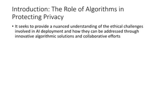 Introduction: The Role of Algorithms in
Protecting Privacy
• It seeks to provide a nuanced understanding of the ethical challenges
involved in AI deployment and how they can be addressed through
innovative algorithmic solutions and collaborative efforts
 