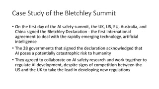 Case Study of the Bletchley Summit
• On the first day of the AI safety summit, the UK, US, EU, Australia, and
China signed the Bletchley Declaration - the first international
agreement to deal with the rapidly emerging technology, artificial
intelligence
• The 28 governments that signed the declaration acknowledged that
AI poses a potentially catastrophic risk to humanity
• They agreed to collaborate on AI safety research and work together to
regulate AI development, despite signs of competition between the
US and the UK to take the lead in developing new regulations
 