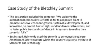 Case Study of the Bletchley Summit
• The declaration included the sentence, "We welcome the
international community's efforts so far to cooperate on AI to
promote inclusive economic growth, sustainable development, and
innovation, to protect human rights and fundamental freedoms, and
to foster public trust and confidence in AI systems to realise their
potential fully."
• But instead, Raimondo used the summit to announce a separate
American AI Safety Institute within the country's National Institute of
Standards and Technology
 