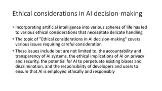 Ethical considerations in AI decision-making
• Incorporating artificial intelligence into various spheres of life has led
to various ethical considerations that necessitate delicate handling
• The topic of "Ethical considerations in AI decision-making" covers
various issues requiring careful consideration
• These issues include but are not limited to, the accountability and
transparency of AI systems, the ethical implications of AI on privacy
and security, the potential for AI to perpetuate existing biases and
discrimination, and the responsibility of developers and users to
ensure that AI is employed ethically and responsibly
 