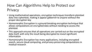 How Can Algorithms Help to Protect our
Privacy
• Using mathematical operations, encryption techniques transform plaintext
data into ciphertext, making it appear gibberish to anyone without the
proper decryption key
• Homomorphic Encryption is a ground-breaking encryption technique that
allows computations on encrypted data without needing to access the
plaintext
• This approach ensures that all operations are carried out on the encrypted
data itself, with only the result being decrypted to reveal significant
information
• Homomorphic Encryption has many applications, including encrypted
search, secure cloud computing, and privacy-preserving computations in
medical research
 