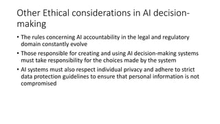 Other Ethical considerations in AI decision-
making
• The rules concerning AI accountability in the legal and regulatory
domain constantly evolve
• Those responsible for creating and using AI decision-making systems
must take responsibility for the choices made by the system
• AI systems must also respect individual privacy and adhere to strict
data protection guidelines to ensure that personal information is not
compromised
 