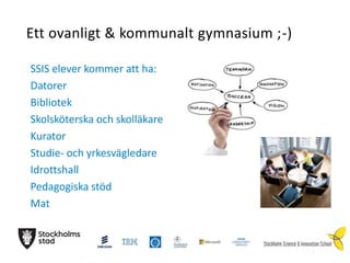 Ett ovanligt & kommunalt gymnasium ;-)
SSIS elever kommer att ha:
Datorer
Bibliotek
Skolsköterska och skolläkare
Kurator
Studie- och yrkesvägledare
Idrottshall
Pedagogiska stöd
Mat

 