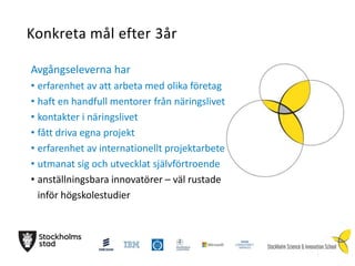 Konkreta mål efter 3år
Avgångseleverna har
• erfarenhet av att arbeta med olika företag
• haft en handfull mentorer från näringslivet
• kontakter i näringslivet
• fått driva egna projekt
• erfarenhet av internationellt projektarbete
• utmanat sig och utvecklat självförtroende
• anställningsbara innovatörer – väl rustade
inför högskolestudier

 