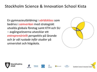 Stockholm Science & Innovation School Kista
En gymnasieutbildning i världsklass som
bedrivs i samverkan med strategiskt
utvalda globala företag samt KTH och SU
– avgångseleverna utvecklar ett
entreprenöriellt perspektiv på lärande
och är väl rustade inför studier på
universitet och högskola.

 