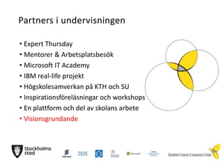 Partners i undervisningen
• Expert Thursday
• Mentorer & Arbetsplatsbesök
• Microsoft IT Academy
• IBM real-life projekt
• Högskolesamverkan på KTH och SU
• Inspirationsföreläsningar och workshops
• En plattform och del av skolans arbete
• Visionsgrundande

 