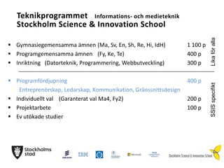 1 100 p
400 p
300 p

 Programfördjupning
Entreprenörskap, Ledarskap, Kommunikation, Gränssnittsdesign
 Individuellt val (Garanterat val Ma4, Fy2)
 Projektarbete
 Ev utökade studier

400 p
200 p
100 p

SSIS specifikt

 Gymnasiegemensamma ämnen (Ma, Sv, En, Sh, Re, Hi, IdH)
 Programgemensamma ämnen (Fy, Ke, Te)
 Inriktning (Datorteknik, Programmering, Webbutveckling)

Lika för alla

Teknikprogrammet Informations- och medieteknik
Stockholm Science & Innovation School

 