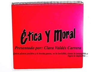 Presentado por: Clara Valdés Carrera
Quien piensa positivo y le hecha ganas, ve lo invisible, siente lo intangible y
logra lo imposible…
 