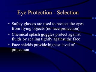 Eye Protection - Selection Safety glasses are used to protect the eyes from flying objects (no face protection) Chemical splash goggles protect against fluids by sealing tightly against the face Face shields provide highest level of protection  