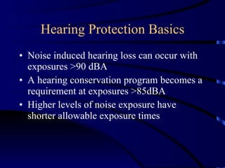 Hearing Protection Basics Noise induced hearing loss can occur with exposures >90 dBA A hearing conservation program becomes a requirement at exposures >85dBA Higher levels of noise exposure have shorter allowable exposure times 