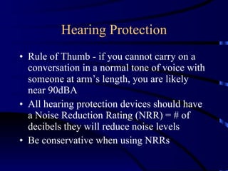 Hearing Protection Rule of Thumb - if you cannot carry on a conversation in a normal tone of voice with someone at arm’s length, you are likely near 90dBA All hearing protection devices should have a Noise Reduction Rating (NRR) = # of decibels they will reduce noise levels Be conservative when using NRRs 