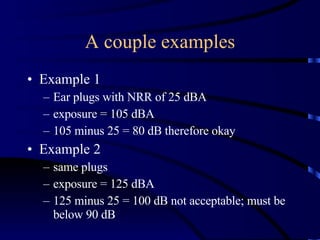 A couple examples Example 1 Ear plugs with NRR of 25 dBA exposure = 105 dBA 105 minus 25 = 80 dB therefore okay Example 2 same plugs exposure = 125 dBA 125 minus 25 = 100 dB not acceptable; must be below 90 dB 