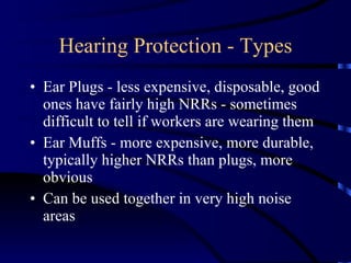 Hearing Protection - Types Ear Plugs - less expensive, disposable, good ones have fairly high NRRs - sometimes difficult to tell if workers are wearing them Ear Muffs - more expensive, more durable, typically higher NRRs than plugs, more obvious Can be used together in very high noise areas 