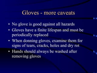Gloves - more caveats No glove is good against all hazards Gloves have a finite lifespan and must be periodically replaced When donning gloves, examine them for signs of tears, cracks, holes and dry rot Hands should always be washed after removing gloves 