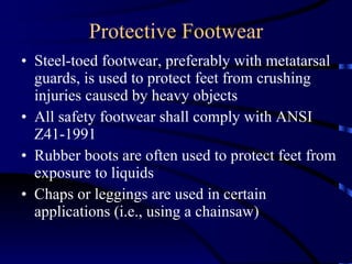 Protective Footwear Steel-toed footwear, preferably with metatarsal guards, is used to protect feet from crushing injuries caused by heavy objects  All safety footwear shall comply with ANSI Z41-1991  Rubber boots are often used to protect feet from exposure to liquids Chaps or leggings are used in certain applications (i.e., using a chainsaw)  