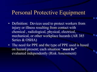 Personal Protective Equipment Definition:  Devices used to protect workers from injury or illness resulting from contact with chemical , radiological, physical, electrical, mechanical, or other workplace hazards (AR 385 Series & OSHA) The need for PPE and the type of PPE used is based on hazard present; each situation “ must be”  evaluated independently (Risk Assessment) 