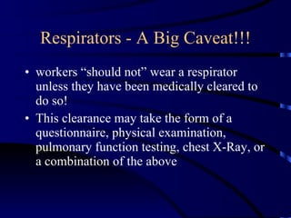Respirators - A Big Caveat!!! workers “should not” wear a respirator unless they have been medically cleared to do so! This clearance may take the form of a questionnaire, physical examination, pulmonary function testing, chest X-Ray, or a combination of the above 