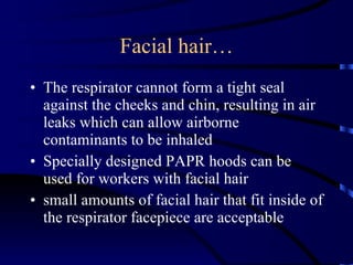 Facial hair… The respirator cannot form a tight seal against the cheeks and chin, resulting in air leaks which can allow airborne contaminants to be inhaled Specially designed PAPR hoods can be used for workers with facial hair  small amounts of facial hair that fit inside of the respirator facepiece are acceptable 