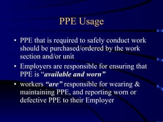 PPE Usage PPE that is required to safely conduct work should be purchased/ordered by the work section and/or unit Employers are responsible for ensuring that PPE is “ available and worn” workers  “are”  responsible for wearing & maintaining PPE, and reporting worn or defective PPE to their Employer 