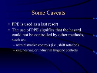 Some Caveats PPE is used as a last resort The use of PPE signifies that the hazard could not be controlled by other methods, such as: administrative controls (i.e., shift rotation) engineering or industrial hygiene controls 