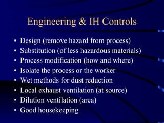 Engineering & IH Controls Design (remove hazard from process) Substitution (of less hazardous materials) Process modification (how and where) Isolate the process or the worker Wet methods for dust reduction Local exhaust ventilation (at source) Dilution ventilation (area) Good housekeeping 