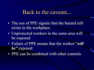 Back to the caveats... The use of PPE signals that the hazard still exists in the workplace Unprotected workers in the same area will be exposed Failure of PPE means that the worker “ will be”  exposed PPE can be combined with other controls 