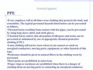 PPE
General Apparel
http://healthsafetyupdates.blogspot.in/
•Every employee will at all times wear clothing that protects the body and
extremities. The typical personnel hazards listed below can be prevented
as follows:
•Thermal burns resulting from contact with hot pipes, can be prevented
by using long sleeve shirts and cloth gloves.
•Chemical burns and/or skin absorption of allergens and toxins can be
prevented or minimized by use of appropriate chemical protective
clothing (CPC).
•Loose clothing will not be worn where it can contact or catch on
energized conductors, moving parts, equipment, or other hazards of this
type.
•Preference should be given to natural fibers in the clothing worn by
personnel.
•Short pants are prohibited as outerwear.
•Finger rings or necklaces are prohibited when there is a danger of
catching them on moving parts or contacting an energized conductor.
 