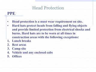 PPE
Head Protection
http://healthsafetyupdates.blogspot.in/
• Head protection is a must wear requirement on site.
• Hard hats protect heads from falling and flying objects
and provide limited protection from electrical shocks and
burns. Hard hats are to be worn at all times in
construction areas with the following exceptions:
1. Lunch breaks
2. Rest areas
3. Camp site
4. Vehicle and any enclosed cabs
5. Offices
 