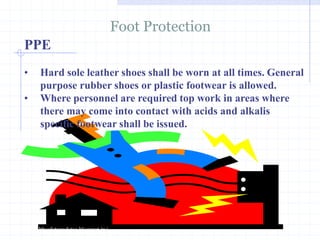 PPE
Foot Protection
http://healthsafetyupdates.blogspot.in/
• Hard sole leather shoes shall be worn at all times. General
purpose rubber shoes or plastic footwear is allowed.
• Where personnel are required top work in areas where
there may come into contact with acids and alkalis
specific footwear shall be issued.
 