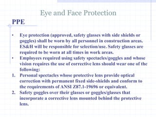 PPE
Eye and Face Protection
http://healthsafetyupdates.blogspot.in/
• Eye protection (approved, safety glasses with side shields or
goggles) shall be worn by all personnel in construction areas.
ES&H will be responsible for selection/use. Safety glasses are
required to be worn at all times in work areas.
• Employees required using safety spectacles/goggles and whose
vision requires the use of corrective lens should wear one of the
following:
1. Personal spectacles whose protective lens provide optical
correction with permanent fixed side-shields and conform to
the requirements of ANSI Z87.1-19696 or equivalent.
2. Safety goggles over their glasses or goggles/glasses that
incorporate a corrective lens mounted behind the protective
lens.
 