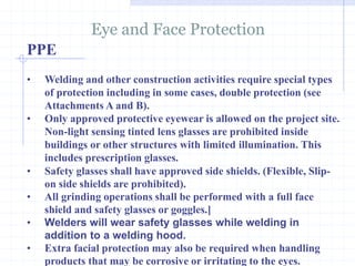 PPE
Eye and Face Protection
http://healthsafetyupdates.blogspot.in/
• Welding and other construction activities require special types
of protection including in some cases, double protection (see
Attachments A and B).
• Only approved protective eyewear is allowed on the project site.
Non-light sensing tinted lens glasses are prohibited inside
buildings or other structures with limited illumination. This
includes prescription glasses.
• Safety glasses shall have approved side shields. (Flexible, Slip-
on side shields are prohibited).
• All grinding operations shall be performed with a full face
shield and safety glasses or goggles.]
• Welders will wear safety glasses while welding in
addition to a welding hood.
• Extra facial protection may also be required when handling
products that may be corrosive or irritating to the eyes.
 