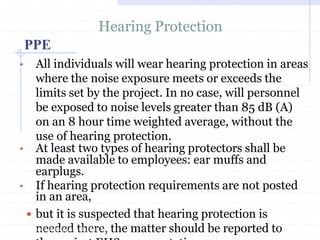 PPE
Hearing Protection
• All individuals will wear hearing protection in
areas where the noise exposure meets or
exceeds the limits set by the project. In no
case, will personnel be exposed to noise
levels greater than 85 dB (A) on an 8 hour
time weighted average, without the use of
hearing protection.
• At least two types of hearing protectors shall
be made available to employees: ear muffs
and earplugs.
• If hearing protection requirements are not
posted in an area,http://healthsafetyupdates.blogspot.in/
 