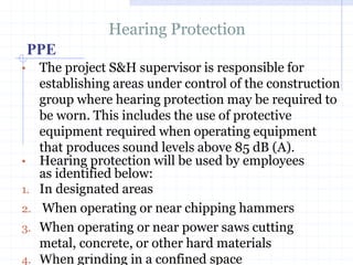 PPE
Hearing Protection
• The project S&H supervisor is responsible for
establishing areas under control of the
construction group where hearing protection
may be required to be worn. This includes
the use of protective equipment required
when operating equipment that produces
sound levels above 85 dB (A).
• Hearing protection will be used by
employees as identified below:
1. In designated areas
2. When operating or near chipping hammershttp://healthsafetyupdates.blogspot.in/
 