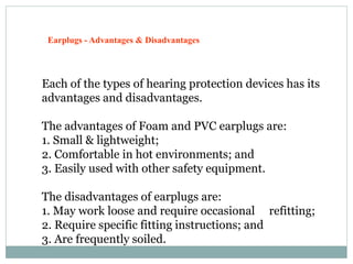 Earplugs - Advantages & Disadvantages
Each of the types of hearing protection devices has its
advantages and disadvantages.
The advantages of Foam and PVC earplugs are:
1. Small & lightweight;
2. Comfortable in hot environments; and
3. Easily used with other safety equipment.
The disadvantages of earplugs are:
1. May work loose and require occasional refitting;
2. Require specific fitting instructions; and
3. Are frequently soiled.
 