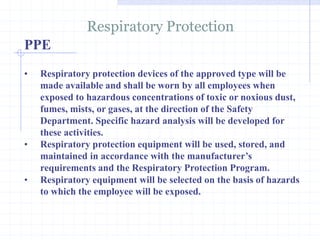 Respiratory Protection
http://healthsafetyupdates.blogspot.in/
• Respiratory protection devices of the approved type will be
made available and shall be worn by all employees when
exposed to hazardous concentrations of toxic or noxious dust,
fumes, mists, or gases, at the direction of the Safety
Department. Specific hazard analysis will be developed for
these activities.
• Respiratory protection equipment will be used, stored, and
maintained in accordance with the manufacturer’s
requirements and the Respiratory Protection Program.
• Respiratory equipment will be selected on the basis of hazards
to which the employee will be exposed.
PPE
 