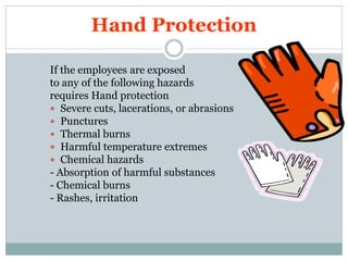 PPE
Hand Protection
http://healthsafetyupdates.blogspot.in/
• Appropriate hand protection shall be provided and used
by employees when exposed to hazards such as the
following:
1. absorption of harmful substances or deflating material
2. items or material which may cause laceration, abrasions,
punctures or chemical burns
3. temperature extremes
4. vibration from equipment such as power hand tools
 