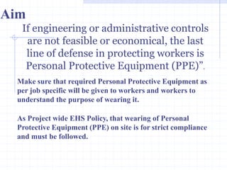 Aim
If engineering or administrative
controls are not feasible or
economical, the last line of
defense in protecting workers is
Personal Protective Equipment
(PPE)”.
http://healthsafetyupdates.blogspot.in/
Make sure that required Personal Protective Equipment as
per job specific will be given to workers and workers to
understand the purpose of wearing it.
As Project wide EHS Policy, that wearing of Personal
Protective Equipment (PPE) on site is for strict compliance
and must be followed.
 