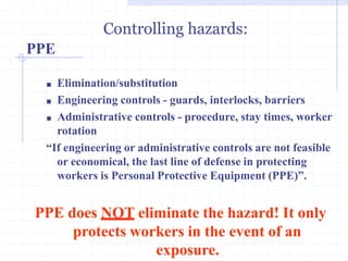 PPE
Controlling hazards:
http://healthsafetyupdates.blogspot.in/
■ Elimination/substitution
■ Engineering controls - guards, interlocks, barriers
■ Administrative controls - procedure, stay times, worker
rotation
“If engineering or administrative controls are not feasible
or economical, the last line of defense in protecting
workers is Personal Protective Equipment (PPE)”.
PPE does NOT eliminate the hazard! It only
protects workers in the event of an
exposure.
 