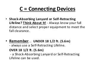C = Connecting Devices
• Shock-Absorbing Lanyard or Self-Retracting
Lifeline? Think About It! - Always know your fall
distance and select proper equipment to meet the
fall clearance.
• Remember... UNDER 18 1/2 ft. (5.6m)
- always use a Self-Retracting Lifeline.
OVER 18 1/2 ft. (5.6m)
- a Shock-Absorbing Lanyard or Self-Retracting
Lifeline can be used.
 