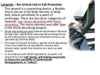 Lanyards – the Critical Link in Fall Protection
The lanyard is a connecting device, a flexible
line to secure a full-body harness or body
belt, where permitted, to a point of
anchorage. There are two basic categories of
lanyards: non-shock-absorbing and shock-
absorbing. The more common and safer type
is the shock-absorbing lanyard.
• Shock-absorbing lanyards extend deceleration distance
during a fall, significantly reducing fall arresting forces
by 65 to 80 percent, below the threshold of injury (as
specified by OSHA & ANSI).
• One type of lanyard includes a special shock-absorbing
inner core material surrounded by a heavy-duty
tubular outer jacket that doubles as a back-up web
lanyard.
• In accordance with OSHA regulations, lanyards are
required to have self-closing, self-locking snap hooks
to reduce the possibility of unintentional
disengagement, or “rollout”.
 