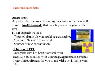 Employer Responsibilities
Assessment
As part of the assessment, employers must also determine the
various health hazards that may be present in your work
area.
Health hazards include:
- Types of chemicals you could be exposed to;
- Sources of harmful dusts; and
- Sources of nuclear radiation.
Selection of PPE
Once your area has been assessed, your
employer must select, with your help, appropriate personal
protection equipment for you to use while performing your
job.
 