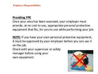 Employer Responsibilities
Providing PPE
Once your area has been assessed, your employer must
provide, at no cost to you, appropriate personal protection
equipment that fits, for you to use while performing your job.
NOTE: If you have your own personal protective equipment,
it must be approved by your employer before you can use it
on the job.
Check with your supervisor or safety
manager before using your
own equipment.
 