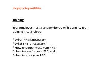 Training
Your employer must also provide you with training. Your
training must include:
* When PPE is necessary;
* What PPE is necessary;
* How to properly use your PPE;
* How to care for your PPE; and
* How to store your PPE.
Employer Responsibilities
 