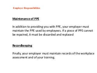 Maintenance of PPE
In addition to providing you with PPE, your employer must
maintain the PPE used by employees. If a piece of PPE cannot
be repaired, it must be discarded and replaced
Employer Responsibilities
Recordkeeping
Finally, your employer must maintain records of the workplace
assessment and of your training.
 