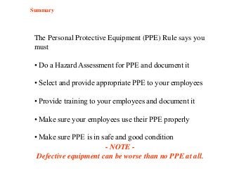 The Personal Protective Equipment (PPE) Rule says you
must
• Do a Hazard Assessment for PPE and document it
• Select and provide appropriate PPE to your employees
• Provide training to your employees and document it
• Make sure your employees use their PPE properly
• Make sure PPE is in safe and good condition
- NOTE -
Defective equipment can be worse than no PPE at all.
Summary
 